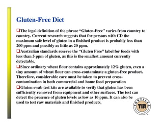 Gluten-Free Diet
The legal definition of the phrase “Gluten-Free” varies from country to
country. Current research suggests that for persons with CD the
maximum safe level of gluten in a finished product is probably less than
200 ppm and possibly as little as 20 ppm.
Australian standards reserve the “Gluten Free” label for foods with
less than 5 ppm of gluten, as this is the smallest amount currently
detectable.
Since ordinary wheat flour contains approximately 12% gluten, even a
tiny amount of wheat flour can cross-contaminate a gluten-free product.
Therefore, considerable care must be taken to prevent cross-
contamination in both commercial and home food preparation
Gluten swab test kits are available to verify that gluten has been
sufficiently removed from equipment and other surfaces. The test can
detect the presence of gluten levels as low as 10 ppm. It can also be
used to test raw materials and finished products.
 