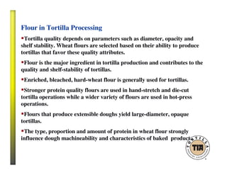 Flour in Tortilla Processing
Tortilla quality depends on parameters such as diameter, opacity and
shelf stability. Wheat flours are selected based on their ability to produce
tortillas that favor these quality attributes.
Flour is the major ingredient in tortilla production and contributes to the
quality and shelf-stability of tortillas.
Enriched, bleached, hard-wheat flour is generally used for tortillas.
Stronger protein quality flours are used in hand-stretch and die-cut
tortilla operations while a wider variety of flours are used in hot-press
operations.
Flours that produce extensible doughs yield large-diameter, opaque
tortillas.
The type, proportion and amount of protein in wheat flour strongly
influence dough machineability and characteristics of baked product.
 