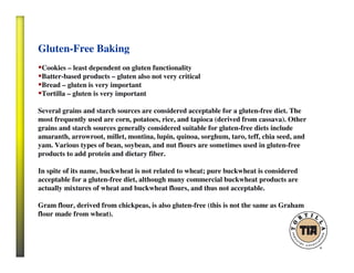 Gluten-Free Baking
Cookies – least dependent on gluten functionality
Batter-based products – gluten also not very critical
Bread – gluten is very important
Tortilla – gluten is very important
Several grains and starch sources are considered acceptable for a gluten-free diet. The
most frequently used are corn, potatoes, rice, and tapioca (derived from cassava). Other
grains and starch sources generally considered suitable for gluten-free diets include
amaranth, arrowroot, millet, montina, lupin, quinoa, sorghum, taro, teff, chia seed, and
yam. Various types of bean, soybean, and nut flours are sometimes used in gluten-free
products to add protein and dietary fiber.
In spite of its name, buckwheat is not related to wheat; pure buckwheat is considered
acceptable for a gluten-free diet, although many commercial buckwheat products are
actually mixtures of wheat and buckwheat flours, and thus not acceptable.
Gram flour, derived from chickpeas, is also gluten-free (this is not the same as Graham
flour made from wheat).
 