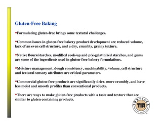 Gluten-Free Baking
Formulating gluten-free brings some textural challenges.
Common issues in gluten-free bakery product development are reduced volume,
lack of an even cell structure, and a dry, crumbly, grainy texture.
Native flours/starches, modified cook-up and pre-gelatinized starches, and gums
are some of the ingredients used in gluten-free bakery formulations.
Moisture management, dough consistency, machinability, volume, cell structure
and textural sensory attributes are critical parameters.
Commercial gluten-free products are significantly drier, more crumbly, and have
less moist and smooth profiles than conventional products.
There are ways to make gluten-free products with a taste and texture that are
similar to gluten containing products.
 