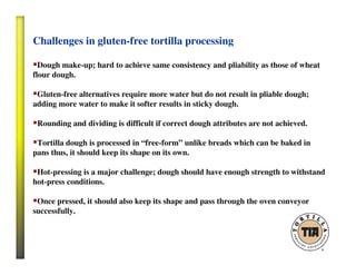Challenges in gluten-free tortilla processing
Dough make-up; hard to achieve same consistency and pliability as those of wheat
flour dough.
Gluten-free alternatives require more water but do not result in pliable dough;
adding more water to make it softer results in sticky dough.
Rounding and dividing is difficult if correct dough attributes are not achieved.
Tortilla dough is processed in “free-form” unlike breads which can be baked in
pans thus, it should keep its shape on its own.
Hot-pressing is a major challenge; dough should have enough strength to withstand
hot-press conditions.
Once pressed, it should also keep its shape and pass through the oven conveyor
successfully.
 