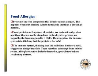 Food Allergies
Protein is the food component that usually causes allergies. This
happens when our immune system mistakenly identifies a protein as
harmful.
Some proteins or fragments of proteins are resistant to digestion
and those that are not broken down in the digestive process are
tagged by the Immunoglobulin E (IgE). These tags fool the immune
system into thinking that the protein is harmful.
The immune system, thinking that the individual is under attack,
triggers an allergic reaction. These reactions can range from mild to
severe. Allergic responses include dermatitis, gastrointestinal and
respiratory distress.
 