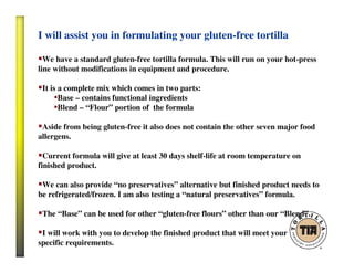 I will assist you in formulating your gluten-free tortilla
We have a standard gluten-free tortilla formula. This will run on your hot-press
line without modifications in equipment and procedure.
It is a complete mix which comes in two parts:
•Base – contains functional ingredients
•Blend – “Flour” portion of the formula
Aside from being gluten-free it also does not contain the other seven major food
allergens.
Current formula will give at least 30 days shelf-life at room temperature on
finished product.
We can also provide “no preservatives” alternative but finished product needs to
be refrigerated/frozen. I am also testing a “natural preservatives” formula.
The “Base” can be used for other “gluten-free flours” other than our “Blend”.
I will work with you to develop the finished product that will meet your
specific requirements.
 