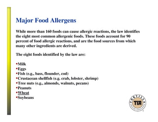 Major Food Allergens
While more than 160 foods can cause allergic reactions, the law identifies
the eight most common allergenic foods. These foods account for 90
percent of food allergic reactions, and are the food sources from which
many other ingredients are derived.
The eight foods identified by the law are:
Milk
Eggs
Fish (e.g., bass, flounder, cod)
Crustacean shellfish (e.g. crab, lobster, shrimp)
Tree nuts (e.g., almonds, walnuts, pecans)
Peanuts
Wheat
Soybeans
 