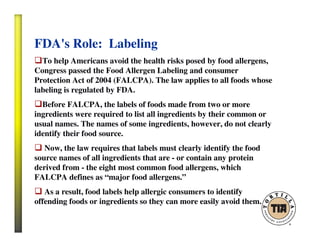 FDA's Role: Labeling
To help Americans avoid the health risks posed by food allergens,
Congress passed the Food Allergen Labeling and consumer
Protection Act of 2004 (FALCPA). The law applies to all foods whose
labeling is regulated by FDA.
Before FALCPA, the labels of foods made from two or more
ingredients were required to list all ingredients by their common or
usual names. The names of some ingredients, however, do not clearly
identify their food source.
Now, the law requires that labels must clearly identify the food
source names of all ingredients that are - or contain any protein
derived from - the eight most common food allergens, which
FALCPA defines as “major food allergens.”
As a result, food labels help allergic consumers to identify
offending foods or ingredients so they can more easily avoid them.
 