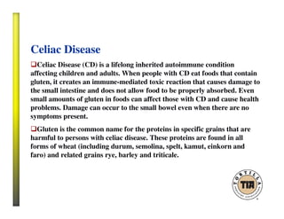 Celiac Disease
Celiac Disease (CD) is a lifelong inherited autoimmune condition
affecting children and adults. When people with CD eat foods that contain
gluten, it creates an immune-mediated toxic reaction that causes damage to
the small intestine and does not allow food to be properly absorbed. Even
small amounts of gluten in foods can affect those with CD and cause health
problems. Damage can occur to the small bowel even when there are no
symptoms present.
Gluten is the common name for the proteins in specific grains that are
harmful to persons with celiac disease. These proteins are found in all
forms of wheat (including durum, semolina, spelt, kamut, einkorn and
faro) and related grains rye, barley and triticale.
 