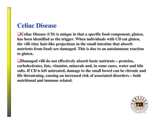 Celiac Disease
Celiac Disease (CD) is unique in that a specific food component, gluten,
has been identified as the trigger. When individuals with CD eat gluten,
the villi (tiny hair-like projections in the small intestine that absorb
nutrients from food) are damaged. This is due to an autoimmune reaction
to gluten.
Damaged villi do not effectively absorb basic nutrients – proteins,
carbohydrates, fats, vitamins, minerals and, in some cases, water and bile
salts. If CD is left untreated, damage to the small bowel can be chronic and
life threatening, causing an increased risk of associated disorders – both
nutritional and immune related.
 