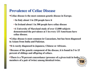 Prevalence of Celiac Disease
Celiac disease is the most common genetic disease in Europe.
• In Italy about 1 in 250 people have it
• In Ireland about 1 in 300 people have celiac disease
•A University of Maryland study of over 13,000 subjects
demonstrated the prevalence at 1 in every 133 Americans have
celiac disease.
Celiac disease is most common in Caucasians, but has been diagnosed
in Asians from India and Pakistan.
It is rarely diagnosed in Japanese, Chinese or Africans.
Because of the genetic component of the disease, it is found in 5 to 15
percent of siblings and offspring of celiacs.
There is a 70 percent concordance (presence of a given trait in both
members of a pair of twins) among identical twins.
 