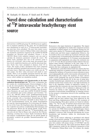 M. Sadeghi, O. Kiavar, P. Saidi and R. Fatehi
Novel dose calculation and characterization
of 32
P intravascular brachytherapy stent
source
Derived from AAPM task group No. 60/149 protocol, applica-
ble in treatment planning In this study, the two-dimensional
dose distributions in water for a 32
P intravascular brachyther-
apy stent have been calculated. The pure beta emitter source
32
P which has been coated on Palmaz-Schatz stent is discussed.
The dosimetric parameters required by the AAPM TG-60/149
formalism are discussed and calculated. Version 5 of the
(MCNP) Monte Carlo radiation transport code was used to
calculate the dosimetry parameters around the source. The
Monte Carlo calculated dose rate at the reference point is
found to be 2.8 Gy/lCi. Also in this study, the geometry func-
tion, G(r,h), radial dose function, g(r), and the anisotropy func-
tion, F(r,h), have been calculated at distances from 1.8 to
9 mm. The results of these calculations have been compared
with other published calculated and measured values for an ac-
tual same source. High dose variants were visible near the 32
P
stent surface, but these values decreased with depth in water
rapidly. There is an acceptable agreement between the calcu-
lated data in this study and other published data for the same
source, which validate our simulations method.
Neue Dosisberechnungen und Charakteristika in der intra-
vaskulären Brachytherapie mit 32
P. In der vorliegenden Stu-
die wurden die zweidimensionalen Dosisverteilungen in Was-
ser für die intravaskulären Brachytherapie mit 32
P berechnet.
Als Strahlenquelle werden Palmaz-Schatz Stents mit dem
reinen Betaemitter 32
P beschichtet verwendet. Die dosimetri-
schen Parameter, die nach dem AAPM TG-60/149 Formalis-
mus erforderlich sind werden diskutiert und berechnet. Ver-
sion 5 des (MCNP) Monte Carlo Strahlungstransportcodes
zur Berechnung der dosimetrischen Parameter um die Quelle
herum verwendet. Die so berechnete Dosisleistung am Refe-
renzpunkt liegt bei 2,8 Gy/lCi. Ebenfalls in dieser Studie wur-
de die Geometriefunktion G(r,h), die radiale Dosisfunktion
g(r) und die Anisotropiefunktion F(r, h) berechnet für Abstän-
de von 1,8 bis 9 mm. Die Ergebnisse dieser Berechnungen wur-
den verglichen mit anderen veröffentlichten Berechnungen und
mit gemessenen Werten für die gleiche Quelle. Große Dosis-
schwankungen zeigten sich nahe der 32
P Stentoberfläche, nah-
men aber mit der Tiefe in Wasser sehr schnell ab. Die Überein-
stimmung zwischen den in dieser Studie berechneten Werten
und anderen veröffentlichten Daten für die gleiche Quelle ist
akzeptabel, wodurch die gewählte Simulationsmethode vali-
diert wird.
1 Introduction
Restenosis is the major limitation of angioplasty. The impact
of restenosis is highlighted by studies that compared coronary
angioplasty to bypass surgery as a treatment strategy for cor-
onary artery disease [1]. Treatment with angioplasty had low-
er initial costs and fewer major complications. However, the
six month to three years follow-up of patients with more angi-
na required more revascularization procedures and lost most
of the benefit of angioplasty [1, 2]. Coronary stent placement
in conjunction with angioplasty can reduce the restenosis rate
to 22%–32% [3]. Recent preclinical studies indicate that irra-
diation using ionizing radiations in the dose range of 15–
30 Gy may reduce substantially the problem of restenosis in
patients who have undergone an angioplasty [6].
Randomized, controlled clinical trials have shown that bra-
chytherapy using beta or gamma emitters is highly effective in
reducing the incidence of recurrent in-stent restenosis as mea-
sured angiographically and by intravascular ultrasound [4, 5].
Brachytherapy also reduces the incidence of major adverse
cardiac events (primarily the need for further revasculariza-
tion), compared with placebo [4]. In the case of using intra-
vascular brachytherapy, radiation doses can be delivered with
minimal normal tissue toxicity due to the high localization of
dose to the immediate vicinity of radioactive sources. It is
estimated that the restenosis rate may drop from roughly 35–
40% to well below 10% if radiation is delivered to the ob-
struction site during or after angioplasty [5]. Therefore, the
potential of intravascular brachytherapy in reducing resteno-
sis has aroused a tremendous interest in the cardiology com-
munity [6, 7].
Based on these studies, three brachytherapy systems one
gamma and two beta emitters have been approved by the
Food and Drug Administration (FDA) for the treatment of
in-stent restenosis. These three systems are based on radionu-
clides 192
Ir, 90
Sr/90
Y, and 32
P and have been used in more than
30,000 patients [5, 9]. To understand the results of various
preclinical studies using a variety of radionuclides and deliv-
ery systems for IVBT (Intravascular Brachytherapy) Ameri-
can Association of Physicists in Medicine (AAPM) in 1999
published a protocol Task Group-60 introducing the recom-
mendations and dosimetry studies for intravascular bra-
chytherapy [6].
One of the sources subjected to preclinical and clinical
testing is beta particle emitting 32
P radionuclide source which
was initially used in radioactive stents in IVBT [7, 16]. 32
P is a
pure beta emitter with mean energy of 0.693 MeV and the
half-life of 14.262 days [9]. This report presents Monte Carlo
(MC) simulation results for the dosimetry parameters of the
32
P radioactive Palmaz-Shatz stent. To evaluate the simula-
M. Sadeghi et al.: Novel dose calculation and characterization of 32
P intravascular brachytherapy stent source
76 (2011) 5 Ó Carl Hanser Verlag, München 367
2011CarlHanserVerlag,Munich,Germanywww.nuclear-engineering-journal.comNotforuseininternetorintranetsites.Notforelectronicdistribution.
 