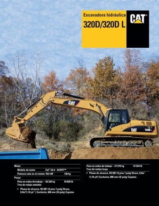 ®®
Motor
Modelo de motor Cat
®
C6.4 - ACERT™
Potencia neta en el volante 103 kW 138 hp
Pesos
Peso en orden de trabajo – 20.330 kg 44.820 lb
Tren de rodaje estándar
• Pluma de alcance, R2.9B1 (9 pies 7 pulg) Brazo,
0,9m
3
(1,18 yd
3
) Cucharón, 600 mm (24 pulg) Zapatas
Peso en orden de trabajo – 21.570 kg 47.554 lb
Tren de rodaje largo
• Pluma de alcance, R2.9B1 (9 pies 7 pulg) Brazo, 0,9m
3
(1,18 yd3
) Cucharón, 800 mm (32 pulg) Zapatas
Excavadora hidráulica
320D/320D L
 