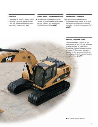 ✔ Característica nueva
3
Respaldo completo al cliente
Su distribuidor Cat®
dispone de una
amplia gama de servicios que se pueden
acordar mediante un convenio de
respaldo al cliente a la hora de comprar
el equipo. El distribuidor le ayudará a
escoger un plan que cubra todo, desde
la configuración de la máquina hasta su
reemplazo final. pág. 13
Herramientas – Accesorios
Hay disponible una variedad de
herramientas, entre las que se incluyen
cucharones, acoplamientos, martillos
y cizallas a través de Herramientas Cat®
.
pág.10
✔
Plumas, brazos y varillajes de cucharón
Se han ensanchado los pasadores del
varillaje en la configuración de excavación
de gran volumen para aumentar su
fiabilidad y durabilidad. pág. 9
✔
Estructuras
Las técnicas de diseño y fabricación de
Caterpillar
®
aseguran una durabilidad
y una vida útil extraordinarias de estos
importantes componentes. pág.8
 