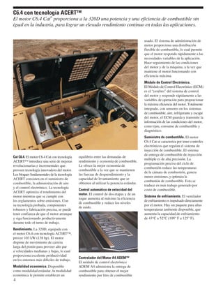 Cat C6.4. El motor C6.4 Cat con tecnología
ACERT™ introduce una serie de mejoras
revolucionarias e incrementales que
proveen tecnología innovadora del motor.
Los bloques fundamentales de la tecnología
ACERT consisten en el suministro de
combustible, la administración de aire
y el control electrónico. La tecnología
ACERT optimiza el rendimiento del
motor mientras que se cumple con
los reglamentos sobre emisiones. Con
su tecnología probada, componentes
robustos y fabricación precisa, se puede
tener confianza de que el motor arranque
y siga funcionando productivamente
durante todo el turno de trabajo.
Rendimiento. La 320D, equipada con
el motor C6.4 con tecnología ACERT™,
provee 103 kW (138 hp). El motor
dispone de movimiento de carrera
larga del pistón para proveer alto par
a velocidades medianas y bajas, lo cual
proporciona excelente productividad
en los entornos más difíciles de trabajo.
Modalidad económica. Disponible
como modalidad estándar, la modalidad
económica le permite establecer un
equilibrio entre las demandas de
rendimiento y economía de combustible.
Le ofrece la mejor economía de
combustible a la vez que se mantienen
las fuerzas de desprendimiento y la
capacidad de levantamiento que se
obtienen al utilizar la potencia estándar.
Control automático de velocidad del
motor. El control de dos etapas y de un
toque aumenta al máximo la eficiencia
de combustible y reduce los niveles
de ruido.
Controlador del Motor A4 ADEM™
El módulo de control electrónico
ADEM A4 administra la entrega de
combustible para obtener el mejor
rendimiento por litro de combustible
usado. El sistema de administración de
motor proporciona una distribución
flexible de combustible, lo cual permite
que el motor responda rápidamente a las
necesidades variables de la aplicación.
Hace seguimiento de las condiciones
del motor y de la máquina, a la vez que
mantiene el motor funcionando con
eficiencia máxima.
Módulo de Control Electrónico.
El Módulo de Control Electrónico (ECM)
es el “cerebro” del sistema de control
del motor y responde rápidamente a las
variables de operación para proporcionar
la máxima eficiencia del motor. Totalmente
integrado, con sensores en los sistemas
de combustible, aire, refrigerante y escape
del motor, el ECM guarda y transmite la
información de las condiciones del motor,
como rpm, consumo de combustible y
diagnóstico.
Suministro de combustible. El motor
C6.4 Cat se caracteriza por tener controles
electrónicos que regulan el sistema de
inyección de combustible. El sistema
de entrega de combustible de inyección
múltiple es de alta precisión. La
programación precisa del ciclo de
combustión reduce las temperaturas
de la cámara de combustión, genera
menos emisiones, y optimiza la
combustión de combustible. Esto se
traduce en más trabajo generado por
costo de combustible.
Sistema de enfriamiento. El ventilador
de enfriamiento es impulsado directamente
por el motor. Hay un paquete para altas
temperaturas ambiente disponible, que
aumenta la capacidad de enfriamiento
de 43°C a 52°C (109° F a 125° F).
4
C6.4 con tecnología ACERT™
El motor C6.4 Cat
®
proporciona a la 320D una potencia y una eficiencia de combustible sin
igual en la industria, para lograr un elevado rendimiento continuo en todas las aplicaciones.
 