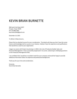KEVIN BRIAN BURNETTE
980 South Coit Road, #327
Prosper, Texas 75078
PH: 214.883.7665
kburnette1963@gmail.com
December 14, 2015
To Whom It May Concern,
Please find my attached resume for your consideration. The details will show you that I have the career
history and knowledge vital to success in our industry. I believe I have the experience and qualifications
that would be as asset to your organization.
I began my career with Empire Countertops in 1994 in the role of Production Builder Sales and
Personnel Management. I have successfully progressed in my career, advancing to challenging positions
in the Production Management field.
I am confident that I would be an excellent match for your company and would be happy to provide
additional information about my expertise and professional background.
Thank you for your time and consideration.
Sincerely,
Kevin Brian Burnette
 