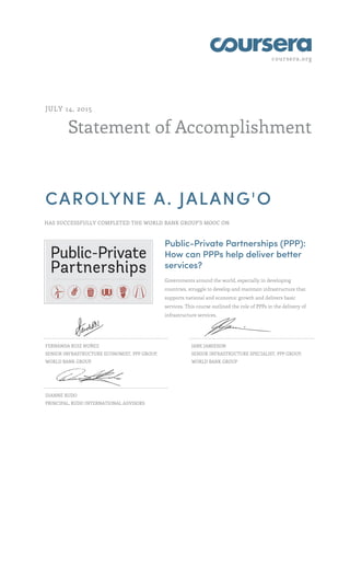 coursera.org
Statement of Accomplishment
JULY 14, 2015
CAROLYNE A. JALANG'O
HAS SUCCESSFULLY COMPLETED THE WORLD BANK GROUP'S MOOC ON
Public-Private Partnerships (PPP):
How can PPPs help deliver better
services?
Governments around the world, especially in developing
countries, struggle to develop and maintain infrastructure that
supports national and economic growth and delivers basic
services. This course outlined the role of PPPs in the delivery of
infrastructure services.
FERNANDA RUIZ NUÑEZ
SENIOR INFRASTRUCTURE ECONOMIST, PPP GROUP,
WORLD BANK GROUP
JANE JAMIESON
SENIOR INFRASTRUCTURE SPECIALIST, PPP GROUP,
WORLD BANK GROUP
DIANNE RUDO
PRINCIPAL, RUDO INTERNATIONAL ADVISORS
 