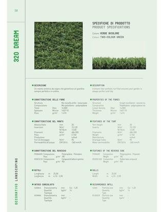 58

320 DREAM

SPECIFICHE DI PRODOTTO
PRODUCT SPECIFICATIONS
Colore: verde bicolore
Colour: Two-colour green

Descrizione
Un manto sintetico da sogno che garantisce un giardino
sempre perfetto e in ordine.

Description
A dream-like synthetic turf that ensures your garden is
always perfect and tidy.

Caratteristiche
Struttura
Composizione
Titolo
Spessore
Peso

Properties of the fibres
Structure
Straight monofilament - textured mix
Composition
Polyethylene - polypropylene mix
Linear density
Dtex
14.800
Thickness
Micron 165/110
Weight
gr/m2
1.610

delle Fibre
Mix monofilo dritto - testurizzato
Mix polietilene - polipropilene
Dtex
14.800
Micron 165/110
gr/m2
1.610

DECORATIVO LANDSCAPING

Caratteristiche del Manto
Altezza filato
mm
Inserzioni
N/m2
N/10cm
Filamenti
N/m2
Peso
gr/m2
Produzione
Fori di drenaggio
N/m2
Permeabilità all’acqua
EN12616

30
15.120
12,00
484.000
2.740
tufted
90
>360 mm/h

Features of the turf
Yarn height
mm
Inserts
N/m2
N/10cm
Filaments
N/m2
Weight
gr/m2
Manufacture
Drainage holes
N/m2
Water permeability
EN12616

Caratteristiche del Rovescio
PRIMARIO Composizione
Polipropilene - Poliestere
Peso
gr/m2 180
ROVESCIO Composizione
Compound di lattice in gomma
Peso
gr/m2 950

Features of the reverse
PRIMARY
Composition
Weight
gr/m2
REVERSE SIDE Composition
Weight
gr/m2

Rotoli
Lunghezza
Larghezza

Rolls
Length
Width

m
m

25,00
4,10 - 2,05

Intaso consigliato
SABBIA
Granulometria
Quantità
Tipologia
GOMMA
Granulometria
Quantità
Tipologia

mm
kg/m2
mm
kg/m2

0,4 - 1,25
14
-

m
m

30
15.120
12,00
484.000
2.740
tufted
90
>360 mm/h

side
Polypropylene - Polyester
180
Rubber latex compound
950

25,00
4,10 - 2,05

Recommended infill
SAND
Particle size
Quantity
Type
RUBBER Particle size
Quantity
Type

mm
kg/m2
mm
kg/m2

0,4 - 1,25
14
-

 