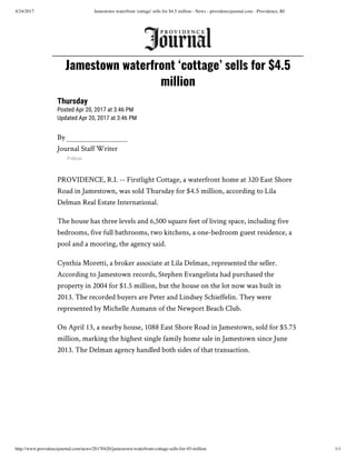 4/24/2017 Jamestown waterfront 'cottage' sells for $4.5 million - News - providencejournal.com - Providence, RI
http://www.providencejournal.com/news/20170420/jamestown-waterfront-cottage-sells-for-45-million 1/1
Thursday
Posted Apr 20, 2017 at 3:46 PM
Updated Apr 20, 2017 at 3:46 PM
By
Journal Staff Writer
Follow
PROVIDENCE, R.I. -- Firstlight Cottage, a waterfront home at 320 East Shore
Road in Jamestown, was sold Thursday for $4.5 million, according to Lila
Delman Real Estate International.
The house has three levels and 6,500 square feet of living space, including five
bedrooms, five full bathrooms, two kitchens, a one-bedroom guest residence, a
pool and a mooring, the agency said.
Cynthia Moretti, a broker associate at Lila Delman, represented the seller.
According to Jamestown records, Stephen Evangelista had purchased the
property in 2004 for $1.5 million, but the house on the lot now was built in
2013. The recorded buyers are Peter and Lindsey Schieffelin. They were
represented by Michelle Aumann of the Newport Beach Club.
On April 13, a nearby house, 1088 East Shore Road in Jamestown, sold for $5.75
million, marking the highest single family home sale in Jamestown since June
2013. The Delman agency handled both sides of that transaction.
Jamestown waterfront ‘cottage’ sells for $4.5
million
 
