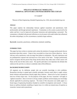 4th
IAHR International Symposium on Hydraulic Structures, 9-11 February 2012, Porto, Portugal, ISBN: 978-989-8509-01-7
1
SPILLWAY HYDRAULIC MODELLING –
PERSONAL ADVENTURES AND PEEKS BEHIND THE CURTAIN
D. Campbell1
1
Director of Dam Engineering, Schnabel Engineering, Inc., USA, davec@schnabel-eng.com
Abstract:
This paper explores the relationships between applied researchers and practitioners, both
professionally and through personal experiences. Commentary on the system as perceived by the
author and how it can be improved with greater interaction and understanding is presented. The
commentary is blended with personal reflections on involvement with model studies that influenced
the author and perhaps, in a few circumstances, touched a larger audience.
Keywords: researcher, practitioner, collaboration, hydraulic modelling.
INTRODUCTION
This paper has been written to entertain and to attract the attention of younger professionals that are
passionate about their careers. I hope to have succeeded in at least one of these objectives. Just as
with any craft or profession, work can range from tedium to exhilaration. My early experiences and
my predisposition exposed and convinced me of the merits of the latter. Younger professionals
need to recognize that the passion they bring and the choices they make early in their careers will
likely set the tone for their entire career. The specific path taken is not important; the attitudes that
underscore the activities we choose to undertake make all the difference.
BACKGROUND DISCUSSION
All engineers are, by definition, people who use scientific knowledge to solve problems.
Researchers develop or expand upon scientific principals, lecturers teach others to apply science
based solutions and practitioners directly apply these solutions. Almost all of us have assumed at
least two of these major roles. For the purposes of this paper, the term ‘researcher’ will apply to
‘applied researchers’, those involved in solving complex problems and developing new knowledge
directly applicable by practicing engineers. The tenets of this discussion can readily apply to a
broad range of engineering disciplines founded on scientific investigations and research. A focus
herein on spillway hydraulic modelling is logical since it is within our mutual areas of expertise as
researcher, lecturer and/or practitioner.
 