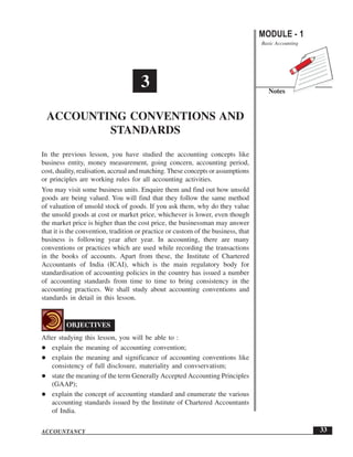 MODULE - 1
Basic Accounting
Notes
33
Accounting Conventions and Standards
ACCOUNTANCY
In the previous lesson, you have studied the accounting concepts like
business entity, money measurement, going concern, accounting period,
cost, duality, realisation, accrual and matching. These concepts or assumptions
or principles are working rules for all accounting activities.
You may visit some business units. Enquire them and find out how unsold
goods are being valued. You will find that they follow the same method
of valuation of unsold stock of goods. If you ask them, why do they value
the unsold goods at cost or market price, whichever is lower, even though
the market price is higher than the cost price, the businessman may answer
that it is the convention, tradition or practice or custom of the business, that
business is following year after year. In accounting, there are many
conventions or practices which are used while recording the transactions
in the books of accounts. Apart from these, the Institute of Chartered
Accountants of India (ICAI), which is the main regulatory body for
standardisation of accounting policies in the country has issued a number
of accounting standards from time to time to bring consistency in the
accounting practices. We shall study about accounting conventions and
standards in detail in this lesson.
OBJECTIVES
After studying this lesson, you will be able to :
explain the meaning of accounting convention;
explain the meaning and significance of accounting conventions like
consistency of full disclosure, materiality and convservatism;
state the meaning of the term Generally Accepted Accounting Principles
(GAAP);
explain the concept of accounting standard and enumerate the various
accounting standards issued by the Institute of Chartered Accountants
of India.
3
ACCOUNTING CONVENTIONS AND
STANDARDS
 