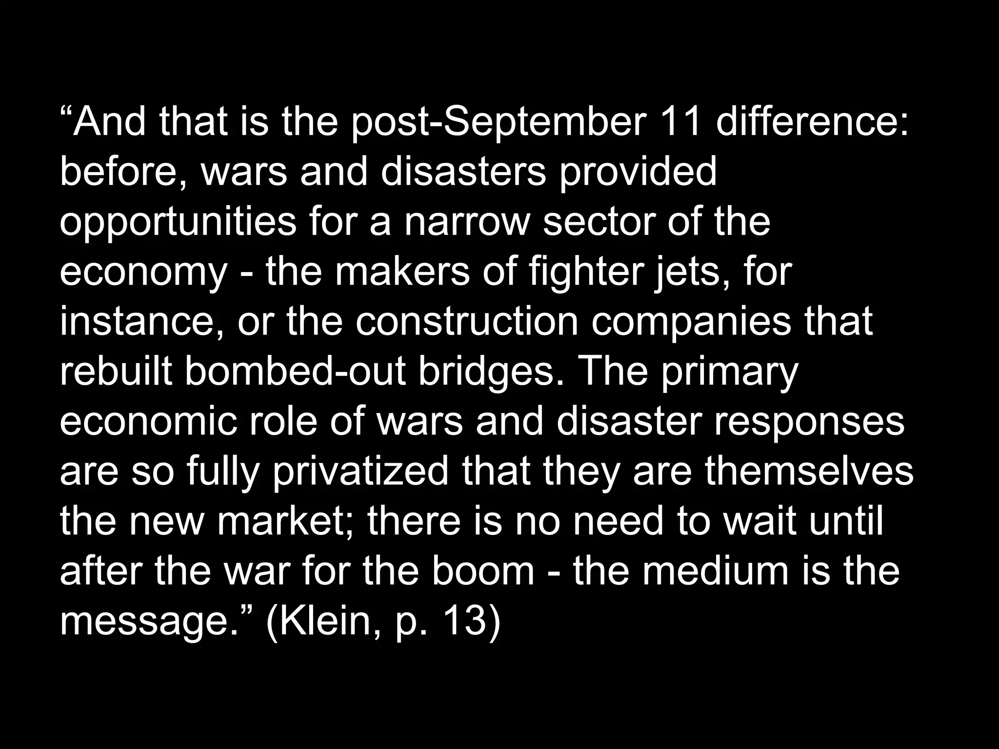 “And that is the post-September 11 difference:
before, wars and disasters provided
opportunities for a narrow sector of the
economy - the makers of fighter jets, for
instance, or the construction companies that
rebuilt bombed-out bridges. The primary
economic role of wars and disaster responses
are so fully privatized that they are themselves
the new market; there is no need to wait until
after the war for the boom - the medium is the
message.” (Klein, p. 13)

 