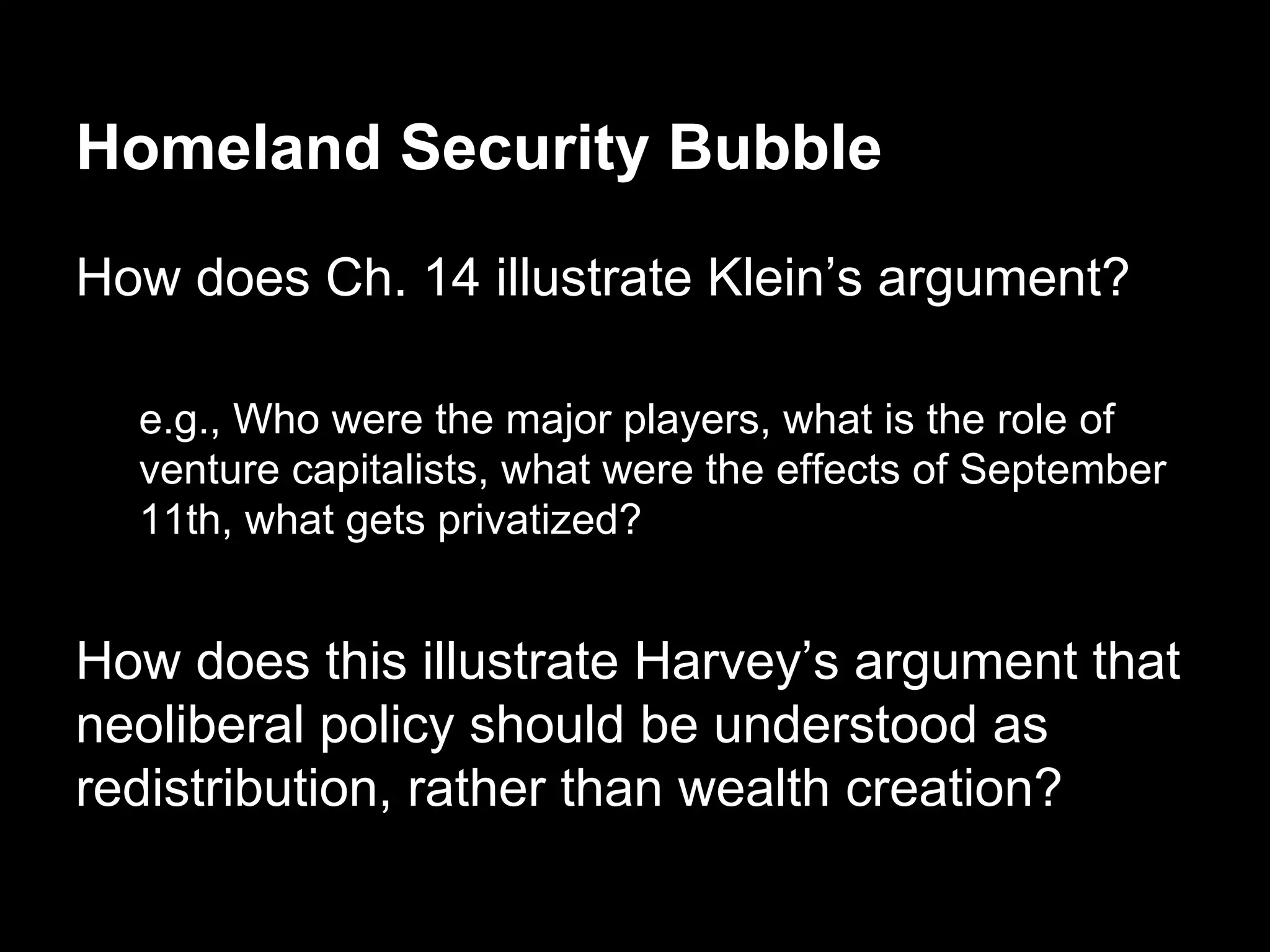 Homeland Security Bubble
How does Ch. 14 illustrate Klein’s argument?
e.g., Who were the major players, what is the role of
venture capitalists, what were the effects of September
11th, what gets privatized?

How does this illustrate Harvey’s argument that
neoliberal policy should be understood as
redistribution, rather than wealth creation?

 