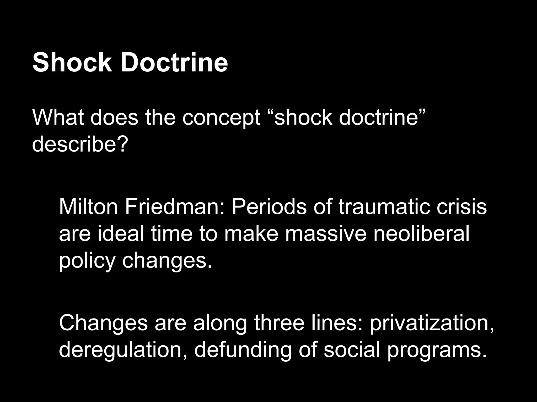 Shock Doctrine
What does the concept “shock doctrine”
describe?
Milton Friedman: Periods of traumatic crisis
are ideal time to make massive neoliberal
policy changes.
Changes are along three lines: privatization,
deregulation, defunding of social programs.

 