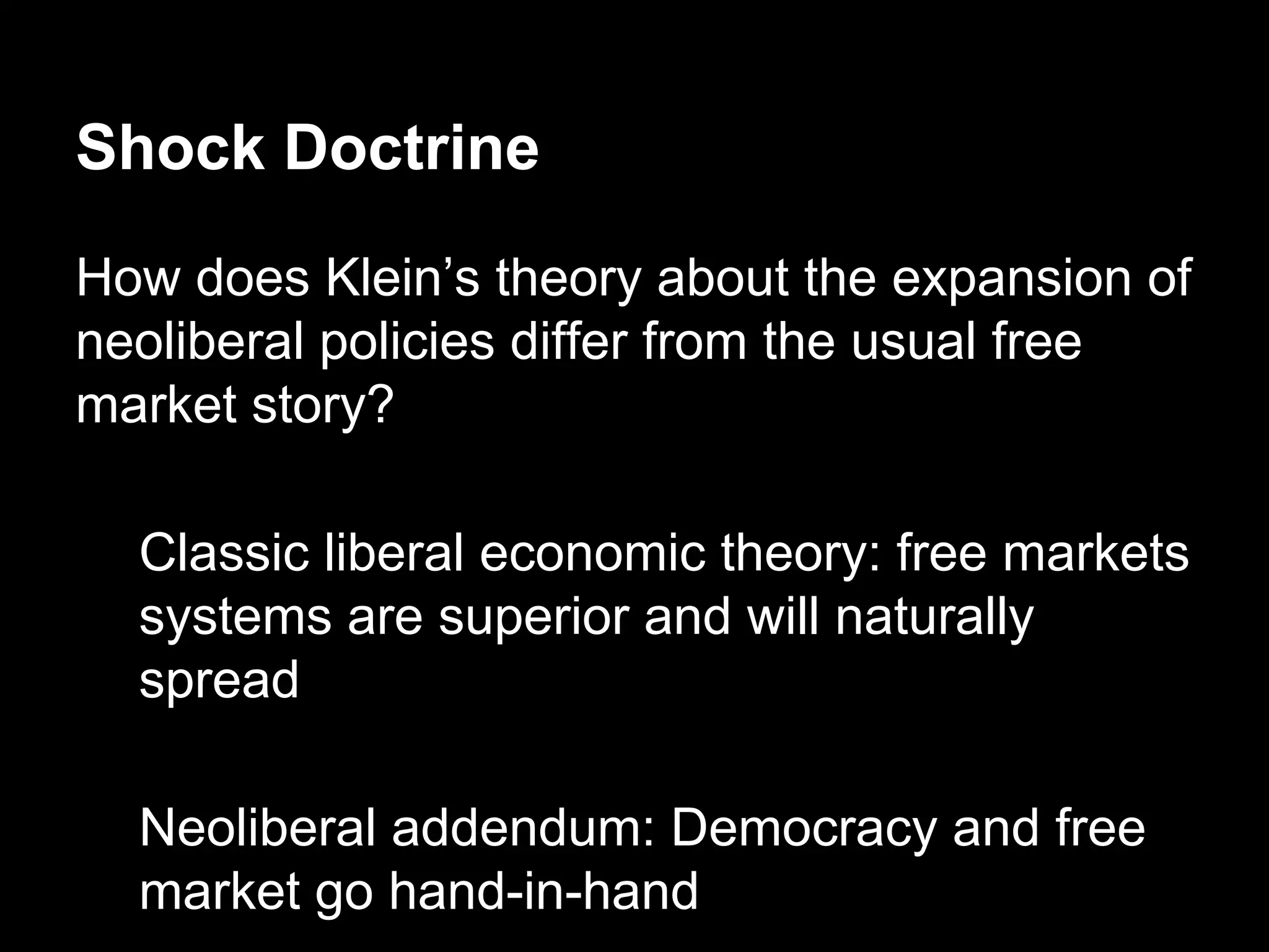 Shock Doctrine
How does Klein’s theory about the expansion of
neoliberal policies differ from the usual free
market story?
Classic liberal economic theory: free markets
systems are superior and will naturally
spread
Neoliberal addendum: Democracy and free
market go hand-in-hand

 