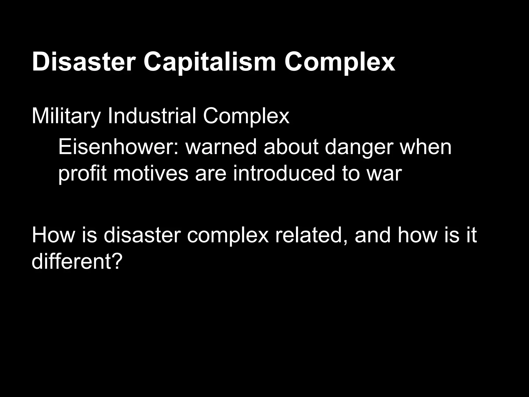 Disaster Capitalism Complex
Military Industrial Complex
Eisenhower: warned about danger when
profit motives are introduced to war
How is disaster complex related, and how is it
different?

 