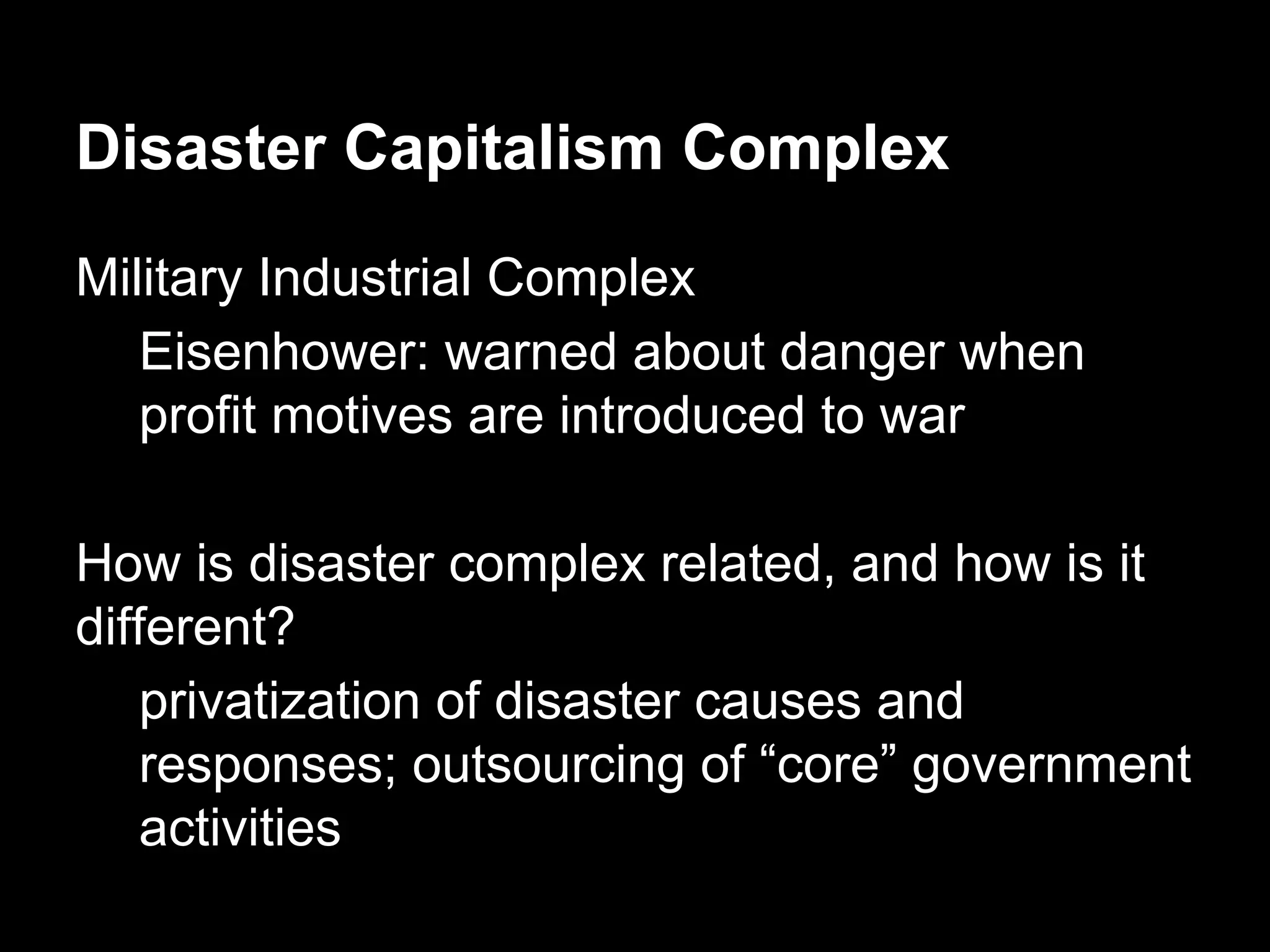 Disaster Capitalism Complex
Military Industrial Complex
Eisenhower: warned about danger when
profit motives are introduced to war
How is disaster complex related, and how is it
different?
privatization of disaster causes and
responses; outsourcing of “core” government
activities

 