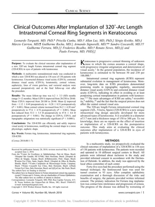 CLINICAL SCIENCE
Clinical Outcomes After Implantation of 320˚-Arc Length
Intrastromal Corneal Ring Segments in Keratoconus
Leonardo Torquetti, MD, PhD,* Priscila Cunha, MD,† Allan Luz, MD, PhD,‡ Sérgio Kwitko, MD,§
Márcio Carrion, MD,¶ Guilherme Rocha, MD,k Armando Signorelli, MD,** Sandro Coscarelli, MD,††
Guilherme Ferrara, MD,‡‡ Frederico Bicalho, MD,† Renato Neves, MD,§§ and
Paulo Ferrara, MD, PHD‡‡
Purpose: To evaluate the clinical outcomes after implantation of
a new 320°-arc length Ferrara intrastromal corneal ring segment
(320-ICRS) in eyes of patients with keratoconus.
Methods: A multicentric nonrandomized study was conducted in
which a new 320-ICRS was placed in 138 eyes of 130 patients with
keratoconus. Uncorrected distance visual acuity (UDVA), corrected
distance visual acuity (CDVA), keratometry, corneal volume,
asphericity, lines of vision gain/loss, and vectorial analysis were
assessed preoperatively and at the ﬁnal follow-up visit after
the procedure.
Results: The mean follow-up time was 6.2 6 3.3 (SD) months
(range 3–12 months). Mean UDVA improved from 20/250 to 20/60.
Mean CDVA improved from 20/100 to 20/40. Mean Q improved
from 21.12 6 0.49 preoperatively to 20.28 6 0.51 postoperatively
(P , 0.001). Mean corneal volume increased from 56.2 6 4.28 mm3
preoperatively to 57.6 6 4.74 postoperatively (P , 0.001). Mean
Km reduced from 53.3 6 5.5 D preoperatively to 47.8 6 4.6 D
postoperatively (P , 0.001). The change in UDVA, CDVA, and
topographic astigmatism was statistically signiﬁcant (P , 0.0001).
Conclusions: The 320-ICRS can efﬁciently and safely improve
visual acuity in keratoconus, modifying the corneal shape to a more
physiologic, aspheric shape.
Key Words: Ferrara ring, keratoconus, intrastromal ring segments,
320-ICRS
(Cornea 2018;00:1–7)
Keratoconus is progressive corneal thinning of unknown
cause in which the cornea assumes a conical shape,
with progressive irregular astigmatism and deterioration of
visual acuity.1 In the general population, the incidence of
keratoconus is estimated to be between 50 and 230 per
100,000.2
Intrastromal corneal ring segments (ICRS) represent
substantial evolution in management of keratoconus. More-
over, long-term data on ICRS procedures demonstrated
promising results in topographic regularity, uncorrected
distance visual acuity (UDVA) and corrected distance visual
acuity (CDVA), indicating its effect in avoiding or at least
postponing corneal transplantation in patients with keratoco-
nus.3–8 The main advantages of ICRS are safety,4 reversibil-
ity,9 stability,10 and the fact that the surgical process does not
affect the central corneal visual axis.
The 320-arc length Ferrara intrastromal corneal ring
segment (AJL, Vitoria, Spain) (320-ICRS) is a new unique
intracorneal ring design specially developed for more
advanced types of keratoconus. It is available in a diameter
of 5.7 mm and a thickness range of 150 to 300 mm. To our
knowledge, there are no reports on the effect of insertion
or implantation of a 320-ICRS on the postoperative
outcome. This study aims at evaluating the clinical
outcomes after implantation of a 320-ICRS in eyes of
patients with keratoconus.
METHODS
In a multicentric study, we prospectively evaluated the
clinical outcomes of implantation of a 320-ICRS in 138 eyes
of 130 patients with keratoconus. The patients were recruited
and operated in 10 different surgical centers in Brazil. All
patients were informed about inclusion in the study and
provided informed consent in accordance with the Declara-
tion of Helsinki. In addition, the study was approved by the
local ethics committee of each center.
Forty-ﬁve eyes had the procedure performed using the
manual technique; the femtosecond laser was used for
tunnel creation in 93 eyes. After complete ophthalmic
examination and a thorough discussion of the risks and
beneﬁts of surgery, the patients provided written informed
consent. The primary indication for Ferrara ring implanta-
tion was contact lens intolerance and progression of ectasia.
The progress of the disease was deﬁned by worsening of
Received for publication January 28, 2018; revision received May 31, 2018;
accepted June 2, 2018.
From the *Center for Excellence in Ophthalmology, Pará de Minas, Brazil;
†Hospital São Geraldo, HC-UFMG, Belo Horizonte, Brazil; ‡Hospital de
Olhos de Sergipe, Aracaju, Brazil; §Oftalmocentro, Porto Alegre, Brazil;
¶Carrion Eye Clinic, Santo Ângelo, Brazil; kHospital de Olhos de Brasília,
Brasília, Brazil; **Centro Campineiro de Microcirurgia Ocular, Campinas,
Brazil; ††Ennio Coscarelli Eye Clinic, Belo Horizonte, Brazil; ‡‡Paulo
Ferrara Eye Clinic, Belo Horizonte, Brazil; and §§EyeCare, São Paulo, Brazil.
The authors have no funding to disclose.
The authors have no ﬁnancial interest in Ferrara intrastromal corneal ring segments,
except P. Ferrara and G. Ferrara, who are shareholders of Ferrara Ophthalmics.
The other authors have no conﬂicts of interest to disclose.
Correspondence: Leonardo Torquetti, MD, PhD, Rua Capitão Teixeira, 415-
B, Nossa Senhora das Graças-Pará de Minas, MG, Brazil 35660-051
(e-mail: leotorquetti@gmail.com).
Copyright © 2018 Wolters Kluwer Health, Inc. All rights reserved.
Cornea  Volume 00, Number 00, Month 2018 www.corneajrnl.com | 1
Copyright Ó 2018 Wolters Kluwer Health, Inc. Unauthorized reproduction of this article is prohibited.
 