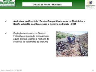 Ricardo A Menezes, Ph.D. - II SITTRS UFRJ 12 
9Assinatura do Convênio “Gestão Compartilhada entre os Municípios e Recife, Jaboatão dos Guararapes e Governo do Estado -2001 
9Captação de recursos do Governo Federal para ações de drenagem de águas pluviais, visando a melhoria da eficiência do tratamento de chorumeO lixão de Recife O --MuribecaMuribeca  