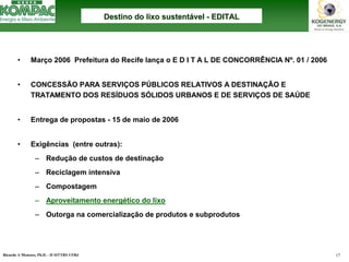 Ricardo A Menezes, Ph.D. - II SITTRS UFRJ 17 
•Março 2006 Prefeitura do Recife lança o E D I T A L DE CONCORRÊNCIA Nº. 01 / 2006 
•CONCESSÃO PARA SERVIÇOS PÚBLICOS RELATIVOS A DESTINAÇÃO E 
TRATAMENTO DOS RESÍDUOS SÓLIDOS URBANOS E DE SERVIÇOS DE SAÚDE 
•Entrega de propostas -15 de maio de 2006 
•Exigências (entre outras): 
–Redução de custos de destinação 
–Reciclagem intensiva 
–Compostagem 
–Aproveitamento energético do lixo 
–Outorga na comercialização de produtos e subprodutosDestino do lixo sustentDestino sustentáável vel --EDITALEDITAL  
