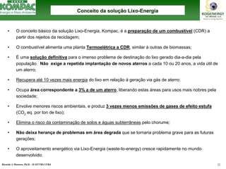 Ricardo A Menezes, Ph.D. - II SITTRS UFRJ 22 
•O conceito básico da solução Lixo-Energia, Kompac, éa preparação de um combustível(CDR) a partir dos rejeitos da reciclagem; 
•O combustível alimenta uma planta Termoelétrica a CDR, similar àoutras de biomassas; 
•Éuma solução definitivapara o imenso problema de destinação do lixo gerado dia-a-dia pela população. Não exige a repetida implantação de novos aterrosa cada 10 ou 20 anos, a vida útil de um aterro; 
•Recupera até10 vezes mais energiado lixo em relação àgeração via gás de aterro; 
•Ocupa área correspondente a 3% a de um aterro, liberando estas áreas para usos mais nobres pela sociedade; 
•Envolve menores riscos ambientais, e produz 3 vezes menos emissões de gases de efeito estufa(CO2eq. por tonde lixo); 
•Elimina o risco da contaminação de solos e águas subterrâneaspelo chorume; 
•Não deixa herança de problemas em área degrada que se tornaria problema grave para as futuras gerações; 
•O aproveitamento energético via Lixo-Energia (waste-to-energy) cresce rapidamente no mundo desenvolvido. Conceito da soluConceito soluçção Lixoão Lixo--EnergiaEnergia  