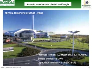 Ricardo A Menezes, Ph.D. - II SITTRS UFRJ 27 
BRESCIA TERMOUTILIZZATORE -ITÁLIABRESCIA --ITITÁÁLIALIAProdução térmica: 102 MWth(DISTRICT HEATING) Energia elétrica: 45 MWeCapacidade nominal: 46 t/h (2x23 t/h) ProduProduçção tão téérmica: rmica: MWthMWth(HEATING)(elEnergia eléétrica: trica: MWeMWeCapacidade Capacidade Aspecto visual de uma planta LixoAspecto Lixo--EnergiaEnergia  