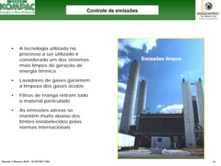 Ricardo A Menezes, Ph.D. - II SITTRS UFRJ 44 
•A tecnologia utilizada no processo a ser utilizado éconsiderado um dos sistemas mais limpos de geração de energia térmica 
•Lavadores de gases garantem a limpeza dos gases ácidos 
•Filtros de manga retiram todo o material particulado 
•As emissões aéreas se mantêm muito abaixo dos limites estabelecidos pelas normas internacionaisControle de emissõesControle emissõesEmissões limpasEmissões limpas  