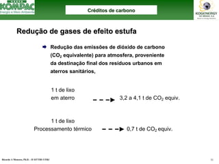 Ricardo A Menezes, Ph.D. - II SITTRS UFRJ 51 
¨Redução das emissões de dióxido de carbono (CO2equivalente) para atmosfera, proveniente da destinação final dos resíduos urbanos em aterros sanitários, 1 t de lixo em aterro3,2 a 4,1 t de CO2equiv. 1 t de lixo Processamento térmico 0,7 t de CO2 equiv. ReduReduçção de gases de efeito estufaão estufaCrCrééditos de carbonoditos carbono  