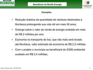 Ricardo A Menezes, Ph.D. - II SITTRS UFRJ 55 
•Redução drástica da quantidade de resíduos destinados àMuribecaprolongando sua vida útil em mais 30 anos; •Outorga sobre o valor da venda de energia avaliada em mais de R$ 2 milhões por ano; •Economia no transporte do lixo, que não mais serálevado atéMuribeca, valor estimado de economia de R$ 2,2 milhões•Com o projeto o município se beneficiarádo ICMS ambiental avaliado em R$ 2,4 milhões; BenefBenefíícios do Recife Energiacios EnergiaExemplos Exemplos  