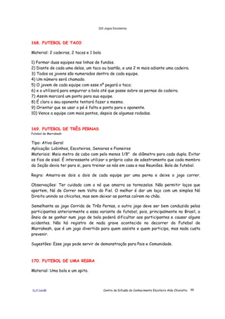 320 Jogos Escoteiros
õ¿õ Lecão Centro de Difusão do Conhecimento Escoteiro Aldo Chioratto 99
168. FUTEBOL DE TACO
Material: 2 cadeiras, 2 tacos e 1 bola
1) Formar duas equipes nas linhas de fundos.
2) Diante de cada uma delas, um taco ou bastão, e uns 2 m mais adiante uma cadeira.
3) Todos os jovens são numerados dentro de cada equipe.
4) Um número será chamado.
5) O jovem de cada equipe com esse nº pegará o taco;
6) e o utilizará para empurrar a bola até que passe sobre as pernas da cadeira.
7) Assim marcará um ponto para sua equipe.
8) É claro o seu oponente tentará fazer o mesmo.
9) Orientar que se usar o pé é falta e ponto para o oponente.
10) Vence a equipe com mais pontos, depois de algumas rodadas.
169. FUTEBOL DE TRÊS PERNAS
Futebol de Marrakesh
Tipo: Ativo Geral
Aplicação: Lobinhos, Escoteiros, Seniores e Pioneiros
Materiais: Meio metro de cabo com pelo menos 1/8" de diâmetro para cada dupla. Evitar
os fios de sisal. É interessante utilizar o próprio cabo de adestramento que cada membro
da Seção devia ter para si, para treinar os nós em casa e nas Reuniões. Bola de futebol.
Regra: Amarra-se dois a dois de cada equipe por uma perna e deixe o jogo correr.
Observações: Ter cuidado com o nó que amarra os tornozelos. Não permitir laços que
apertem, Nó de Correr nem Volta do Fiel. O melhor é dar um laço com um simples Nó
Direito unindo os chicotes, mas sem deixar as pontas caírem no chão.
Semelhante ao jogo Corrida de Três Pernas, o outro jogo deve ser bem conduzido pelos
participantes anteriormente a essa variante de futebol, pois, principalmente no Brasil, a
ânsia de se ganhar num jogo de bola poderá dificultar aos participantes e causar alguns
acidentes. Não há registro de nada grave acontecido no decorrer do Futebol de
Marrakesh, que é um jogo divertido para quem assiste e quem participa, mas nada custa
prevenir.
Sugestões: Esse jogo pode servir de demonstração para Pais e Comunidade.
170. FUTEBOL DE UMA REGRA
Material: Uma bola e um apito.
 