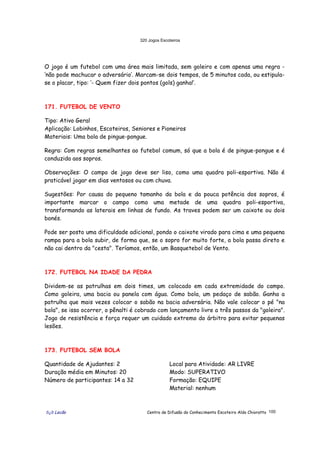 320 Jogos Escoteiros
õ¿õ Lecão Centro de Difusão do Conhecimento Escoteiro Aldo Chioratto 100
O jogo é um futebol com uma área mais limitada, sem goleiro e com apenas uma regra -
‘não pode machucar o adversário’. Marcam-se dois tempos, de 5 minutos cada, ou estipula-
se o placar, tipo: ‘- Quem fizer dois pontos (gols) ganha!’.
171. FUTEBOL DE VENTO
Tipo: Ativo Geral
Aplicação: Lobinhos, Escoteiros, Seniores e Pioneiros
Materiais: Uma bola de pingue-pongue.
Regra: Com regras semelhantes ao futebol comum, só que a bola é de pingue-pongue e é
conduzida aos sopros.
Observações: O campo de jogo deve ser liso, como uma quadra poli-esportiva. Não é
praticável jogar em dias ventosos ou com chuva.
Sugestões: Por causa do pequeno tamanho da bola e da pouca potência dos sopros, é
importante marcar o campo como uma metade de uma quadra poli-esportiva,
transformando as laterais em linhas de fundo. As traves podem ser um caixote ou dois
bonés.
Pode ser posto uma dificuldade adicional, pondo o caixote virado para cima e uma pequena
rampa para a bola subir, de forma que, se o sopro for muito forte, a bola passa direto e
não cai dentro da "cesta". Teríamos, então, um Basquetebol de Vento.
172. FUTEBOL NA IDADE DA PEDRA
Dividem-se as patrulhas em dois times, um colocado em cada extremidade do campo.
Como goleira, uma bacia ou panela com água. Como bola, um pedaço de sabão. Ganha a
patrulha que mais vezes colocar o sabão na bacia adversária. Não vale colocar o pé "na
bola", se isso ocorrer, o pênalti é cobrado com lançamento livre a três passos da "goleira".
Jogo de resistência e força requer um cuidado extremo do árbitro para evitar pequenas
lesões.
173. FUTEBOL SEM BOLA
Quantidade de Ajudantes: 2
Duração média em Minutos: 20
Número de participantes: 14 a 32
Local para Atividade: AR LIVRE
Modo: SUPERATIVO
Formação: EQUIPE
Material: nenhum
 