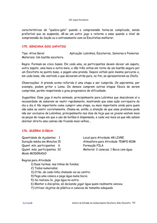 320 Jogos Escoteiros
õ¿õ Lecão Centro de Difusão do Conhecimento Escoteiro Aldo Chioratto 102
características de "quebra-gelo" quando a compreensão torna-se complicada, sendo
preferível que se suspenda, dê-se um outro jogo e retorne a esse quando o nível de
compreensão da Seção ou o entrosamento com os Escotistas melhorar.
175. GINCANA DOS SAPATOS
Tipo: Ativo Geral Aplicação: Lobinhos, Escoteiros, Seniores e Pioneiros
Materiais: Um bastão escoteiro.
Regra: Formam-se cinco bases. Em cada uma, os participantes devem deixar um sapato,
outro sapato, uma meia e outra meia, e dão três voltas em torno de um bastão seguro por
um Escotista na quinta base, e pagam uma prenda. Depois voltam pelo mesmo percurso e,
em cada base, vão vestindo o que deixaram atrás para, no fim, se apresentarem ao Chefe.
Observações: A prenda acima referida é uma etapa a ser cumprida. Os aspirantes, por
exemplo, podem gritar o Lema. Os demais cumprem outras etapas fáceis de serem
cumpridas, porém respeitando o grau progressivo de dificuldade.
Sugestões: Esse jogo é muito animado, principalmente para Lobinhos que descobrem aí a
necessidade de saberem se vestir rapidamente, mostrando que essa ação corriqueira do
dia a dia é tão importante como cumprir uma etapa, ou mais importante ainda para quem
não sabe se vestir corretamente. Chama-se, então, a atenção de que esse problema pode
não ser exclusivo de Lobinhos, principalmente nos dias de hoje que os jovens vestem mais
as peças de roupa em que o uso de botões é dispensado, e cada vez mais os que não sabem
abotoar direito uma camisa vão ficando mais velhos...
176. GUERRA D’ÁGUA
Quantidade de Ajudantes 1
Duração média em Minutos 15
Quant. mín. participantes 6
Quant. máx. participantes 32
Modo MODERADO
Local para Atividade AR LIVRE
Atmosfera para Atividade TEMPO BOM
Formação FILA
Material: 2 canecas; 1 Bacia com água
Regras para Atividade
1) Duas turmas, nas linhas de fundos;
2) Todos numerados;
3) O No. de cada linha chamado vai ao centro;
4) Pega uma caneca e pega água numa bacia;
5) Se realizou 1o. joga água no outro;
6) Manter a disciplina, só deixando jogar água quem realmente venceu;
7) Utilizar objetos de plástico e canecas de tamanho adequado
 