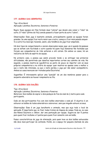 320 Jogos Escoteiros
õ¿õ Lecão Centro de Difusão do Conhecimento Escoteiro Aldo Chioratto 103
177. GUERRA DAS SERPENTES
Tipo: Ativo Geral
Aplicação: Lobinhos, Escoteiros, Seniores e Pioneiros
Regra: Duas equipes em filas formam duas "cobras" que devem uma comer o "rabo" da
outra. O "rabo" (último da fila) comido passará a fazer parte da outra "cobra".
Observações: Esse jogo é bastante animado, principalmente quando as equipes forem
grandes. Se uma equipe ficar muito maior que a outra, começa a ficar mais pesada enquan-
to a outra fica mais ágil, havendo, assim, uma tendência do jogo ficar empatado.
Há dois tipos de comportamento a serem observados nesse jogo: um é quando há pessoas
que se soltam com facilidade e outro quando há quem faça manobras tão fechadas que
forçam aos companheiros de trás soltarem e até caírem. Em ambos os casos, há um
indicativo de falta de espírito de equipe.
No primeiro caso, a pessoa que assim procede tende a se entregar nas primeiras
dificuldades, não permitindo que desafios importantes cortem seu caminho de vida. No
segundo, a pessoa mostra-se egocêntrica ao ponto de pouco se importar com os seus
próprios companheiros e na vitória da equipe: quer mostrar-se apenas como o melhor e
que o resto não interessa, ou que o resto perdeu o jogo por não saber acompanhá-lo.
Ambos os casos merecem ser tratados pelos Escotistas.
Sugestões: É interessante aplicar uma "punição" de um dos membros passar para a
serpente adversária se houver rompimento na fila.
178. GUERRA DOS BALÕES
Tipo: Ativo Geral
Aplicação: Lobinhos, Escoteiros, Seniores e Pioneiros
Materiais: Dois balões de soprar e dois pedaços de fios de sisal de ½ metro para cada
participante.
Cada um dos participantes fica com dois balões amarrados a cada pé. O objetivo é um
estourar os balões de todos adversários e sobreviver, sem que ninguém estoure os seus.
Observações: Esse é um jogo barulhento e animado, mas que suja todo o local de
aplicação. É importante que, no final, todos tratem da limpeza de campo. Pode-se, no caso
dos Ramos Escoteiro e Sênior, dar uma pontuação por equipe. Sugere-se dar 5 pontos
para quem ficar incólume e 2 pontos para quem ficar somente com um balão.
Possui características de jogo de eliminação, pois quem teve os dois balões estourados
não deve mais participar da contenda. Porém, se o espaço for pequeno (metade de uma
 