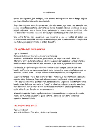 320 Jogos Escoteiros
õ¿õ Lecão Centro de Difusão do Conhecimento Escoteiro Aldo Chioratto 104
quadra poli-esportiva, por exemplo), esse termina tão rápido que não dá tempo daquele
que tiver sido eliminado sentir-se entediado.
Sugestões: Algumas variações podem ser colocadas nesse jogo, como, por exemplo, uma
prenda (uma etapa escoteira a ser vencida) dentro de cada balão que aquele que era o seu
proprietário deve cumprir depois desses estourados, a começar quando seu último balão
for destruído — mesmo o vencedor deve cumprir as etapas que lhe foram sorteadas.
Uma outra forma, mais apropriada para Seniores, é que os balões só podem ser
estourados com os dentes. Para aplicar essa variação para os demais Ramos, é importante
que todos virem cachorrinhos e só andem de quatro.
179. GUERRA DOS DOIS MUNDOS
Tipo: Ativo Geral
Aplicação: Lobinhos, Escoteiros, Seniores e Pioneiros
Materiais: As bandeiras podem ser, por exemplo, um lenço e um boné. Devem ser
diferentes entre si. Para Escoteiros e Seniores, podem ser usados os bastões totens ou
bandeiras especialmente feitas para a ocasião, o que torna o jogo mais interessante.
Na verdade, é o próprio Pique-Bandeira. Formam-se dois campos, cada um com uma
bandeira diferente que os componentes do outro campo deve pegar. A defesa congela os
invasores tocando neles. O ataque pode tocar nos companheiros, descongelando-os.
Sugestões: Para as Tropas de Seniores e Clãs de Pioneiros, é importante dar a esse uma
característica de Grande Jogo, onde são montadas estratégias de ataque e defesa,
fortificações, armadilhas que não firam, bandeiras falsas (algo deve caracterizar bem as
bandeiras verdadeiras, para evitar a fraude), prisões inacessíveis etc. Assim, esse jogo
deve ser levado para o campo e deve ser marcada uma Reunião Especial para esse, ou
então aplicá-lo num dos dias em um acampamento.
A bandeira deve dar direito a prêmios valiosos, como machados e conjuntos de cozinha.
Mesmo assim, nunca esquecer-se que a história é essencial para dar o clima mais
sugestivo à essa atividade.
180. GUERRA DOS SACIS
Tipo: Ativo Geral
Aplicação: Lobinhos, Escoteiros, Seniores e Pioneiros
 