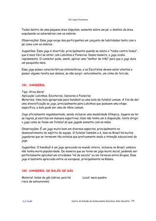320 Jogos Escoteiros
õ¿õ Lecão Centro de Difusão do Conhecimento Escoteiro Aldo Chioratto 105
Todos dentro de uma pequena área disputam, somente sobre um pé, o domínio da área,
expulsando os adversários com os ombros.
Observações: Esse jogo exige dos participantes um conjunto de habilidades tanto com o
pé como com os ombros.
Sugestões: Esse jogo é divertido, principalmente quando se adota o "todos contra todos",
que é mais fácil se obter com Lobinhos e Pioneiros. Dessa maneira, o jogo acaba
rapidamente. O condutor pode, assim, aplicar uma "melhor de três" para que o jogo dure
um pouquinho mais.
Esse jogo possui características eliminatórias, e os Escotistas devem estar atentos a
passar alguma tarefa aos demais, se não surgir, naturalmente, um clima de torcida.
181. HANDEBOL
Tipo: Ativo Geral
Aplicação: Lobinhos, Escoteiros, Seniores e Pioneiros
Materiais: Uma bola apropriada para handball ou uma bola de futebol comum. A fim de dar
uma diversificação ao jogo, principalmente para Lobinhos que possuem uma etapa
específica, a bola pode ser uma de tênis comum.
Jogo oficialmente regulamentado, sendo inclusive uma modalidade Olímpica. Sugere-se ler
as regras já escritas em manuais esportivos. Caso não tenha um à disposição, tente dirigir
o jogo como se fosse um futebol só que jogado somente com as mãos.
Observações: É um jogo muito bom em diversos aspectos, principalmente no
desenvolvimento do espírito de equipe. O futebol também o é, mas no Brasil há muitos
jogadores que se tornaram tão exímios que praticamente anula a intenção educacional do
jogo.
Sugestões: O handball é um jogo apreciado no mundo inteiro, inclusive no Brasil, embora
não tenha muita popularidade. De maneira que se torna um jogo muito social, podendo ser
perfeitamente aplicável em atividades "nó de escota" ou em torneios entre Grupos. Esse
jogo é bastante apreciado entre os europeus, principalmente na Rússia.
182. HANDEBOL DE BALÃO DE GÁS
Material: bolas de gás (várias, pois há
risco de estourarem)
Local: meia quadra
 