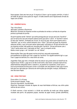 320 Jogos Escoteiros
õ¿õ Lecão Centro de Difusão do Conhecimento Escoteiro Aldo Chioratto 106
Duas equipes. Cada uma tem um gol. O objetivo é fazer o gol na equipe contrária. A bola é
um balão de gás que nunca pode ser seguro. O balão somente será impulsionado através de
tapas com as mãos.
183. HIGIENE BUCAL
Tipo: Ativo Geral
Aplicação: Lobinhos e Escoteiros
Materiais: Cartelas de etiquetas verdes ou pintadas de verdes e cartelas de etiquetas
pretas ou pintadas de pretas.
Os participantes serão "dentes" que serão perseguidos por um que será uma "bactéria"
que vai marcá-los com uma etiqueta adesiva preta que será a "cárie". A "bactéria" estará
no meio dos "dentes", formados em círculo, no início do jogo. Outro participante será o
"dentista", que, no início, estará distante com o "flúor", que será um grupo de etiquetas
adesivas verdes, e que corre para salvar quem puder colocando-as. Os que estiverem com
as etiquetas verdes, não podem ser atacados pela "bactéria". Os que estiverem com a
"cárie" serão salvos com a "aplicação do flúor", que é a etiqueta verde.
Ganha o maior grupo: o de "cariados" ou o de "salvos".
Observações: Esse jogo não possui muitos atrativos, mas pode surpreender,
principalmente se aquele que fizer o papel de "bactéria" for alguém bastante ágil e o que
fizer o papel de dentista for o mais lento da turma.
Sugestões: Esse jogo tem a intenção visível de educar aos jovens sobre os benefícios da
higiene bucal. Porém, o jogo em si só não é suficiente: deve haver cartazes explicativos,
adestramentos adequados sobre o assunto e, se possível (e é possível!), trazer para o
local um profissional da área para coroar a atividade com uma palestra. Esse jogo é muito
bom para ser aplicados por Seniores em instituições que abrigam crianças, atendendo a
uma das suas etapas.
184. HINO PINTADO
Faixa etária: 11 a 14 anos
Forma de participação: Tropa
Área de crescimento: Sociabilidade
Objetivos: Expressar através de alguma de suas habilidades artísticas, seu afeto pelos
valores de sua cultura.
O Chefe escreve o hino nacional e o divide em estrofes de modo que várias equipes
recebam uma parte. Os pequenos grupos, munidos de papel branco grande (60x40cm),
 