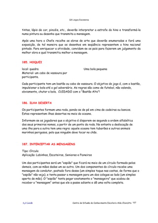 320 Jogos Escoteiros
õ¿õ Lecão Centro de Difusão do Conhecimento Escoteiro Aldo Chioratto 107
tintas, lápis de cor, pincéis, etc., deverão interpretar a estrofe do hino e transformá-la
numa pintura ou desenho que transmita a mensagem.
Após uma hora o Chefe recolhe as obras de arte que deverão enumeradas e fará uma
exposição, de tal maneira que os desenhos em seqüência representem o hino nacional
pintado. Para enriquecer a atividade, convidam-se os pais para fazerem um julgamento da
melhor obra e qual transmitiu melhor a mensagem.
185. HOQUEI
local: quadra
Material: um cabo de vassoura por
participante.
Uma bola pequena
Cada participante tem um bastão ou cabo de vassoura. O objetivo do jogo é, com o bastão,
impulsionar a bola até o gol adversário. As regras são como de futebol, não valendo,
obviamente, chutar a bola. CUIDADO com o "Bastão Alto"!
186. ILHA DESERTA
Os participantes formam uma roda, pondo-se de pé em cima de cadeiras ou bancos.
Estes representam ilhas desertas no meio do oceano.
Informam-se os jogadores que o objetivo é disporem-se segundo a ordem alfabética
dos seus primeiros nomes, a partir de um ponto da roda. No entanto a deslocação de
uma ilha para a outra tem uma regra: aquele oceano tem tubarões e outros animais
marinhos perigosos, pelo que ninguém deve tocar no chão.
187. INTERCEPTAR AS MENSAGENS
Tipo: Círculo
Aplicação: Lobinhos, Escoteiros, Seniores e Pioneiros
Um dos participantes será um "espião" que ficará no meio de um círculo formado pelos
demais, com as mãos dadas um ao outro. Um dos componentes do círculo recebe uma
mensagem do condutor, postado fora desse (um simples toque nas costas, de forma que o
"espião" não veja), e tenta passar a mensagem para um dos colegas ao lado (um simples
aperto de mão). O "espião" tenta pegar exatamente o "mensageiro" que acabou de
receber a "mensagem" antes que ele a passe adiante e dê uma volta completa.
 