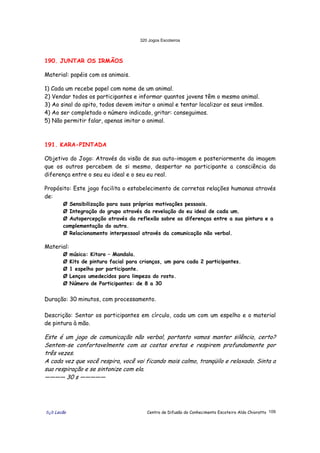 320 Jogos Escoteiros
õ¿õ Lecão Centro de Difusão do Conhecimento Escoteiro Aldo Chioratto 109
190. JUNTAR OS IRMÃOS
Material: papéis com os animais.
1) Cada um recebe papel com nome de um animal.
2) Vendar todos os participantes e informar quantos jovens têm o mesmo animal.
3) Ao sinal do apito, todos devem imitar o animal e tentar localizar os seus irmãos.
4) Ao ser completado o número indicado, gritar: conseguimos.
5) Não permitir falar, apenas imitar o animal.
191. KARA-PINTADA
Objetivo do Jogo: Através da visão de sua auto-imagem e posteriormente da imagem
que os outros percebem de si mesmo, despertar no participante a consciência da
diferença entre o seu eu ideal e o seu eu real.
Propósito: Este jogo facilita o estabelecimento de corretas relações humanas através
de:
Ø Sensibilização para suas próprias motivações pessoais.
Ø Integração do grupo através da revelação do eu ideal de cada um.
Ø Autopercepção através da reflexão sobre as diferenças entre a sua pintura e a
complementação do outro.
Ø Relacionamento interpessoal através da comunicação não verbal.
Material:
Ø música: Kitaro – Mandala.
Ø Kits de pintura facial para crianças, um para cada 2 participantes.
Ø 1 espelho por participante.
Ø Lenços umedecidos para limpeza do rosto.
Ø Número de Participantes: de 8 a 30
Duração: 30 minutos, com processamento.
Descrição: Sentar os participantes em círculo, cada um com um espelho e o material
de pintura à mão.
Este é um jogo de comunicação não verbal, portanto vamos manter silêncio, certo?
Sentem-se confortavelmente com as costas eretas e respirem profundamente por
três vezes.
A cada vez que você respira, você vai ficando mais calmo, tranqüilo e relaxado. Sinta a
sua respiração e se sintonize com ela.
———— 30 s —————
 