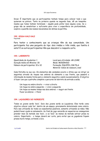 320 Jogos Escoteiros
õ¿õ Lecão Centro de Difusão do Conhecimento Escoteiro Aldo Chioratto 111
Dicas: É importante que os participantes tenham tempo para colocar tudo o que
quiserem na pintura. Tanto na primeira quando na segunda fase, dê um tempinho
mesmo que todos tenham terminado – alguém pode pintar mais alguma coisa. Se o
grupo não se sensibilizar o suficiente para viver a experiência em profundidade,
explore a questão dos nossos mecanismos de defesa na partilha.
192. KISSA KALI KALI
Paquistaão
Para testar o conhecimento que as crianças têm da sua comunidade. Um
participante faz uma pergunta do tipo: dois irmãos e três irmãs, que família é
esta? E os outros participantes têm que descobrir a resposta certa.
193. LABIRINTO
Quantidade de Ajudantes: 1
Duração média em Minutos: 30
Número de participantes: 10 a 32
Local para Atividade: AR LIVRE
Modo: MODERADO
Formação: EQUIPES, EM FILA
Material: Cabos de vassoura, sisal
Cada Patrulha na sua vez. Os elementos são vendados exceto o último que vai dirigir os
seguintes através de toques nos ombros do elemento a sua frente, que passará a
informação da mesma forma para o elemento seguinte e assim sucessivamente. O objetivo
é fazer com que a patrulha complete o percurso do labirinto da entrada a saída.
Um toque no ombro direito --> virar a direita
Um toque no ombro esquerdo --> virar a esquerda
Um toque ao mesmo tempo nos dois ombros --> seguir em frente
Puxar os ombros --> Parar
194. LAÇADORES DO NORDESTE
Todos os jovens serão ‘bois'. Dois dos jovens serão os Laçadores. Eles terão como
objetivo colocar cada ‘boi' dentro de um espaço, previamente determinado como celeiro.
Para isso utilizarão de todos os expedientes possíveis, somente utilizando as mãos. Não
poderá haver ajuda no salvamento. Ao final de jogo vencerão os vaqueiros se conseguirem
prender mais da metade dos ‘bois', e os ‘bois' se menos da metade estiver presa no
celeiro. Importante - o tempo deverá ser curto, para evitar que os jogadores fiquem
presos muito tempo, evitando o ócio.
 