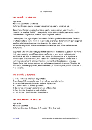 320 Jogos Escoteiros
õ¿õ Lecão Centro de Difusão do Conhecimento Escoteiro Aldo Chioratto 112
195. LADRÃO DE SAPATOS
Tipo: Ativo
Aplicação: Lobinhos e Escoteiros
Materiais: Um saco ou uma caixa para se colocar os sapatos e misturá-los.
Os participantes correm abandonando os sapatos e as meias num lugar. Depois, o
condutor, no papel de "ladrão", carrega tudo, misturando-os. Ganha quem se apresentar
completamente calçado ou a primeira equipe calçada e formada.
Observações: Esse jogo desperta o interesse dos mais jovens em se calçarem com mais
presteza. Na faixa etária sugerida na aplicação, as crianças demoram muito para calçar os
sapatos, principalmente os que mais dependem dos pais para isso.
Recomenda-se guardar bem as meias dentro dos sapatos, para essas também não se
misturarem.
Sugestões: Uma variação desse jogo se faz escondendo-se os sapatos, podendo ser tanto
todo o saco ou caixa num só lugar, como espalhando-os um a um de modo que cada
participante não acha só o seu sapato não como o do Companheiro. Aí, o jogo pode se
expandir para os outros Ramos, mas o Escotista fica encarregado de analisá-lo se os
participantes praticarão o Companheirismo, mostrando onde cada sapato está, ou a
Concorrência, cada um procurando o seu e não revelando os outros. Ambas filosofias são
positivas, e, caso se aplique uma, espontaneamente, o Escotista pode pedir à Seção que se
faça o inverso.
196. LADRÃO E DETETIVE
1) Todos formados em círculo e ajoelhados.
2) Um é escolhido como detetive e é retirado por alguns instantes.
3) Um ladrão é apontado durante a ausência do detetive.
4) O ladrão "mata" os demais (piscando).
5) Os mortos deitam para demonstrar que estão mortos.
6) Se o detetive descobrir, prende o ladrão.
7) Caso restar 3 participantes o ladrão venceu
197. LANÇAMENTO DE BATATAS
Tipo: Ativo
Aplicação: Lobinhos
Materiais: Uma bola de tênis ou de frescobol (tênis de praia).
 