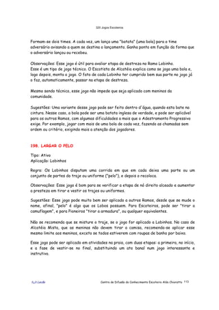 320 Jogos Escoteiros
õ¿õ Lecão Centro de Difusão do Conhecimento Escoteiro Aldo Chioratto 113
Formam-se dois times. A cada vez, um lança uma "batata" (uma bola) para o time
adversário avisando a quem se destina o lançamento. Ganha ponto em função da forma que
o adversário lançou ou recebeu.
Observações: Esse jogo é útil para avaliar etapa de destreza no Ramo Lobinho.
Esse é um tipo de jogo técnico. O Escotista de Alcatéia explica como se joga uma bola e,
logo depois, monta o jogo. O fato de cada Lobinho ter cumprido bem sua parte no jogo já
o faz, automaticamente, passar na etapa de destreza.
Mesmo sendo técnico, esse jogo não impede que seja aplicado com meninos da
comunidade.
Sugestões: Uma variante desse jogo pode ser feito dentro d'água, quando esta bate na
cintura. Nesse caso, a bola pode ser uma batata inglesa de verdade, e pode ser aplicável
para os outros Ramos, com algumas dificuldades a mais que o Adestramento Progressivo
exige. Por exemplo, jogar com mais de uma bola de cada vez, fazendo as chamadas sem
ordem ou critério, exigindo mais a atenção dos jogadores.
198. LARGAR O PELO
Tipo: Ativo
Aplicação: Lobinhos
Regra: Os Lobinhos disputam uma corrida em que em cada deixa uma parte ou um
conjunto de partes do traje ou uniforme ("pelo"), e depois o recoloca.
Observações: Esse jogo é bom para se verificar a etapa de nó direito alceado e aumentar
a presteza em tirar e vestir os trajes ou uniformes.
Sugestões: Esse jogo pode muito bem ser aplicado a outros Ramos, desde que se mude o
nome, afinal, "pelo" é algo que os Lobos possuem. Para Escoteiros, pode ser "tirar a
camuflagem", e para Pioneiros "tirar a armadura", ou qualquer equivalentes.
Não se recomenda que se misture o traje, se o jogo for aplicado a Lobinhos. No caso de
Alcatéia Mista, que as meninas não devem tirar a camisa, recomenda-se aplicar esse
mesmo limite aos meninos, exceto se todos estiverem com roupas de banho por baixo.
Esse jogo pode ser aplicado em atividades na praia, com duas etapas: a primeira, no início,
e a fase de vestir-se no final, substituindo um ato banal num jogo interessante e
instrutivo.
 
