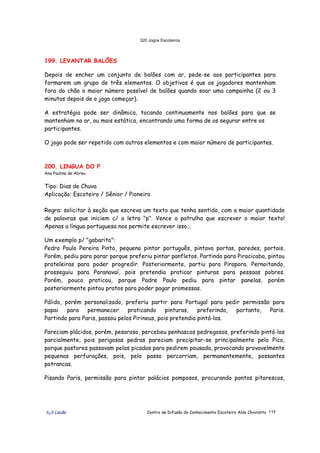 320 Jogos Escoteiros
õ¿õ Lecão Centro de Difusão do Conhecimento Escoteiro Aldo Chioratto 114
199. LEVANTAR BALÕES
Depois de encher um conjunto de balões com ar, pede-se aos participantes para
formarem um grupo de três elementos. O objetivos é que os jogadores mantenham
fora do chão o maior número possível de balões quando soar uma campainha (2 ou 3
minutos depois de o jogo começar).
A estratégia pode ser dinâmica, tocando continuamente nos balões para que se
mantenham no ar, ou mais estática, encontrando uma forma de os segurar entre os
participantes.
O jogo pode ser repetido com outros elementos e com maior número de participantes.
200. LINGUA DO P
Ana Paulina de Abreu
Tipo: Dias de Chuva
Aplicação: Escoteiro / Sênior / Pioneiro
Regra: solicitar à seção que escreva um texto que tenha sentido, com a maior quantidade
de palavras que iniciem c/ a letra "p". Vence a patrulha que escrever o maior texto!
Apenas a língua portuguesa nos permite escrever isso...
Um exemplo p/ "gabarito":
Pedro Paulo Pereira Pinto, pequeno pintor português, pintava portas, paredes, portais.
Porém, pediu para parar porque preferiu pintar panfletos. Partindo para Piracicaba, pintou
prateleiras para poder progredir. Posteriormente, partiu para Pirapora. Pernoitando,
prosseguiu para Paranavaí, pois pretendia praticar pinturas para pessoas pobres.
Porém, pouco praticou, porque Padre Paulo pediu para pintar panelas, porém
posteriormente pintou pratos para poder pagar promessas.
Pálido, porém personalizado, preferiu partir para Portugal para pedir permissão para
papai para permanecer praticando pinturas, preferindo, portanto, Paris.
Partindo para Paris, passou pelos Pirineus, pois pretendia pintá-los.
Pareciam plácidos, porém, pesaroso, percebeu penhascos pedregosos, preferindo pintá-los
parcialmente, pois perigosas pedras pareciam precipitar-se principalmente pelo Pico,
porque pastores passavam pelas picadas para pedirem pousada, provocando provavelmente
pequenas perfurações, pois, pelo passo percorriam, permanentemente, possantes
potrancas.
Pisando Paris, permissão para pintar palácios pomposos, procurando pontos pitorescos,
 