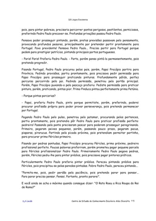 320 Jogos Escoteiros
õ¿õ Lecão Centro de Difusão do Conhecimento Escoteiro Aldo Chioratto 115
pois, para pintar pobreza, precisaria percorrer pontos perigosos, pestilentos, perniciosos,
preferindo Pedro Paulo precaver-se. Profundas privações passou Pedro Paulo.
Pensava poder prosseguir pintando, porém, pretas previsões passavam pelo pensamento,
provocando profundos pesares, principalmente por pretender partir prontamente para
Portugal. Povo previdente! Pensava Pedro Paulo... Preciso partir para Portugal porque
pedem para prestigiar patrícios, pintando principais portos portugueses.
- Paris! Paris! Proferiu Pedro Paulo. - Parto, porém penso pintá-la permanentemente, pois
pretendo progredir.
Pisando Portugal, Pedro Paulo procurou pelos pais, porém, Papai Procópio partira para
Província. Pedindo provisões, partiu prontamente, pois precisava pedir permissão para
Papai Procópio para prosseguir praticando pinturas. Profundamente pálido, perfez
percurso percorrido pelo pai. Pedindo permissão, penetrou pelo portão principal.
Porém, Papai Procópio puxando-o pelo pescoço proferiu: Pediste permissão para praticar
pintura, porém, praticando, pintas pior. Primo Pinduca pintou perfeitamente prima Petúnia.
- Porque pintas porcarias?
- Papai, proferiu Pedro Paulo, pinto porque permitiste, porém, preferindo, poderei
procurar profissão própria para poder provar perseverança, pois pretendo permanecer
por Portugal.
Pegando Pedro Paulo pelo pulso, penetrou pelo patamar, procurando pelos pertences,
partiu prontamente, pois pretendia pôr Pedro Paulo para praticar profissão perfeita:
pedreiro! Passando pela ponte precisaram pescar para poderem prosseguir peregrinando.
Primeiro, pegaram peixes pequenos, porém, passando pouco prazo, pegaram pacus,
piaparas, pirarucus. Partindo pela picada próxima, pois pretendiam pernoitar pertinho,
para procurar primo Péricles primeiro.
Pisando por pedras pontudas, Papai Procópio procurou Péricles, primo próximo, pedreiro
profissional perfeito. Poucas palavras proferiram, porém prometeu pagar pequena parcela
para Péricles profissionalizar Pedro Paulo. Primeiramente Pedro Paulo pegava pedras,
porém, Péricles pediu-lhe para pintar prédios, pois precisava pagar pintores práticos.
Particularmente Pedro Paulo preferia pintar prédios. Pereceu pintando prédios para
Péricles, pois precipitou-se pelas paredes pintadas. Pobre Pedro Paulo, pereceu pintando...
"Permita-me, pois, pedir perdão pela paciência, pois pretendo parar para pensar...
Para parar preciso pensar. Pensei. Portanto, pronto pararei".
E você ainda se acha o máximo quando consegue dizer: "O Rato Roeu a Rica Roupa do Rei
de Roma?”
 